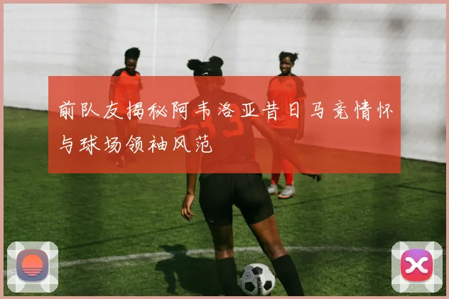 前队友揭秘阿韦洛亚昔日马竞情怀与球场领袖风范