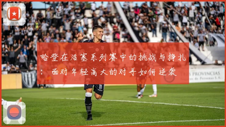 哈登在活塞系列赛中的挑战与挣扎：面对年轻高大的对手如何逆袭