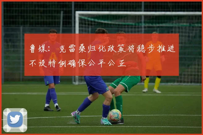 鲁媒：克雷桑归化政策将稳步推进不设特例确保公平公正