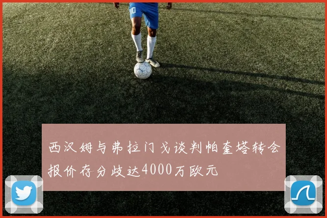 西汉姆与弗拉门戈谈判帕奎塔转会报价存分歧达4000万欧元