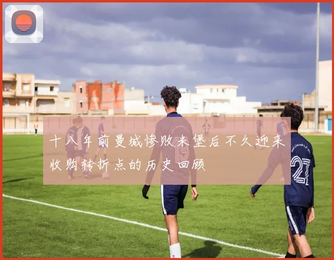 十八年前曼城惨败米堡后不久迎来收购转折点的历史回顾