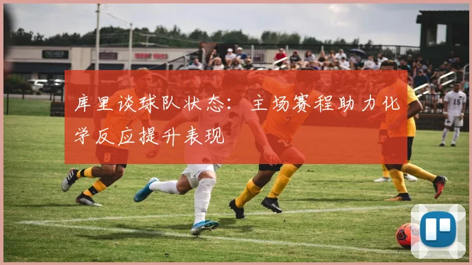 库里谈球队状态：主场赛程助力化学反应提升表现
