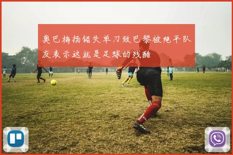 奥巴梅扬错失单刀致巴黎被绝平队友表示这就是足球的残酷