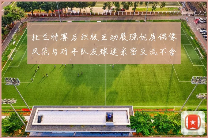 杜兰特赛后积极互动展现优质偶像风范与对手队友球迷亲密交流不舍离场
