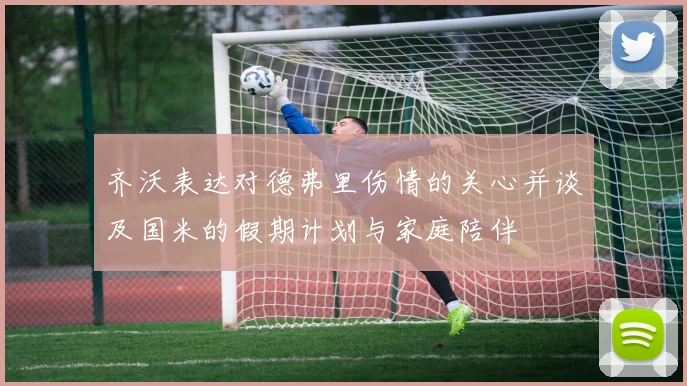 齐沃表达对德弗里伤情的关心并谈及国米的假期计划与家庭陪伴