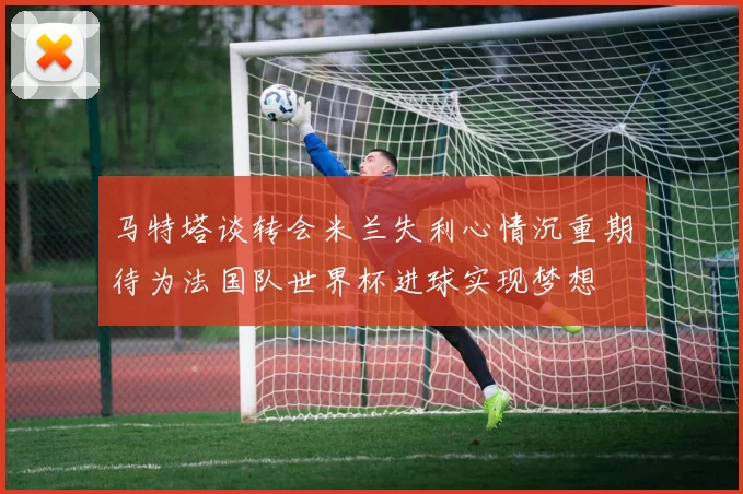 马特塔谈转会米兰失利心情沉重期待为法国队世界杯进球实现梦想