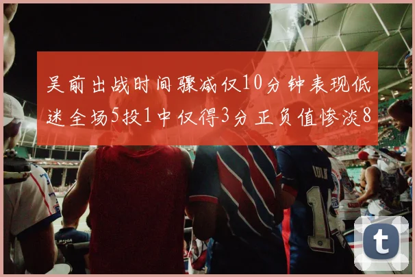吴前出战时间骤减仅10分钟表现低迷全场5投1中仅得3分正负值惨淡8