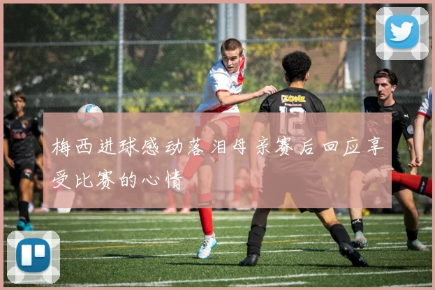 梅西进球感动落泪母亲赛后回应享受比赛的心情