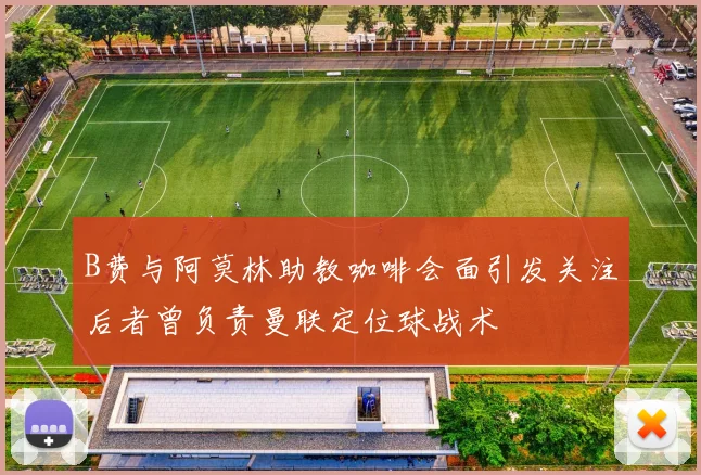 B费与阿莫林助教咖啡会面引发关注后者曾负责曼联定位球战术