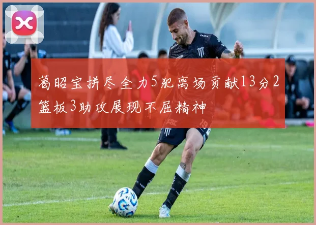 葛昭宝拼尽全力5犯离场贡献13分2篮板3助攻展现不屈精神