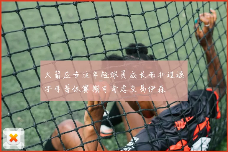 火箭应专注年轻球员成长而非追逐字母哥休赛期可考虑交易伊森