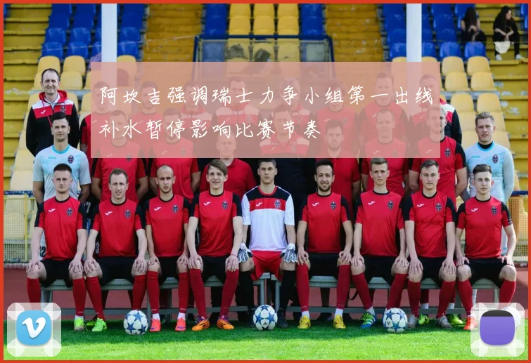 阿坎吉强调瑞士力争小组第一出线补水暂停影响比赛节奏