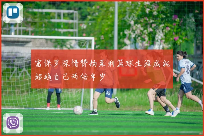 富保罗深情赞扬莱利篮球生涯成就超越自己两倍年岁